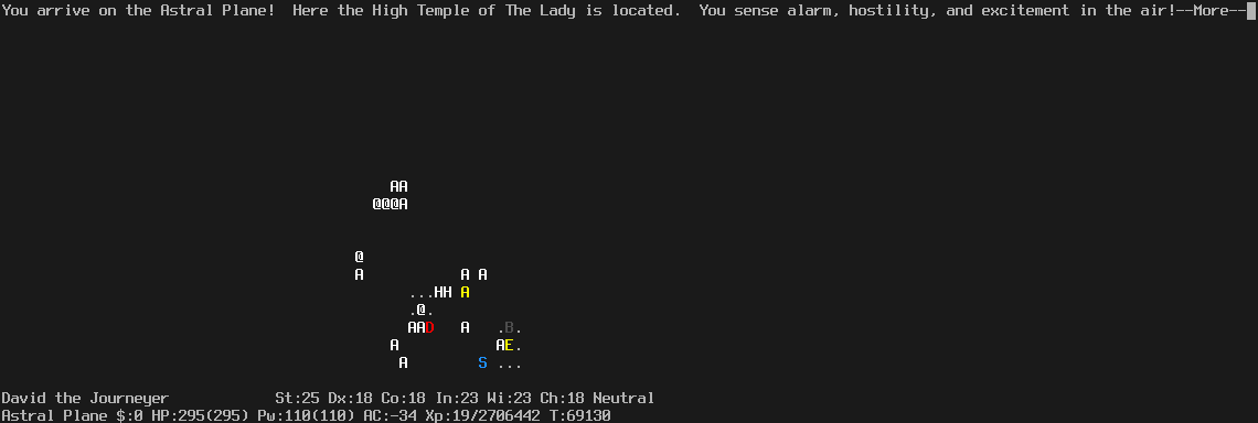On the Astral Plane.
The player is located at the bottom. It is dark.
In the vicinity of the player many monsters are visible, mostly angels.
The message line says "You arrive on the Astral Plane!  Here the High Temple of The Lady is located.  You sense alarm, hostility, and excitement in the air!--More--"
The status lines say:
David the Journeyer St:25 Dx:18 Co:18 In:23 Wi:23 Ch:18 Neutral
Astral Plane $:0 HP:295(295) Pw:110(110) AC:-34 Xp:19/2706442 T:69130