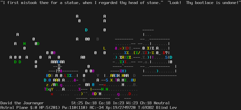 On the Astral Plane.
The player is halfway up the left path, standing in a doorway.
Just outside the doorway is a scroll of scare monster.
Pestilence is standing diagonally adjacent.
Besides Pestilence, in the room behind the player there are many monsters:
angels, ki-rin, several dragons, a winged gargoyle, a troll.
Immediately in front of the player is a blue dragon and a wall of angels preventing forward movement.
The message line says "'I first mistook thee for a statue, when I regarded thy head of stone.'  'Look!  They bootlace is undone!'"
The status lines say:
David the Journeyer St:25 Dx:18 Co:18 In:23 Wi:23 Ch:18 Neutral
Astral Plane $:0 HP:5(201) Pw:110(110) AC:-34 Xp:19/2749720 T:69382 Blind Lev