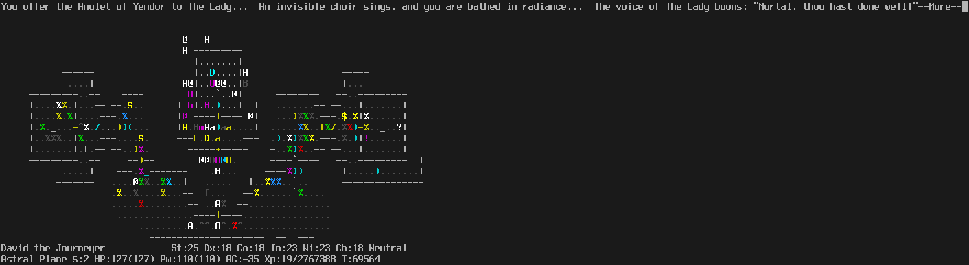 On the Astral Plane.
The player is standing on the altar.
The message line says "You offer the Amulet of Yendor to The Lady...  AN invisible choir sings, and you are bathed in radiance...  The voice of The Lady booms: 'Mortal, thou has done well!'--More--"
The status lines say:
David the Journeyer St:25 Dx:18 Co:18 In:23 Wi:23 Ch:18 Neutral
Astral Plane $:0 HP:127(127) Pw:110(110) AC:-35 Xp:19/2767388 T:69564