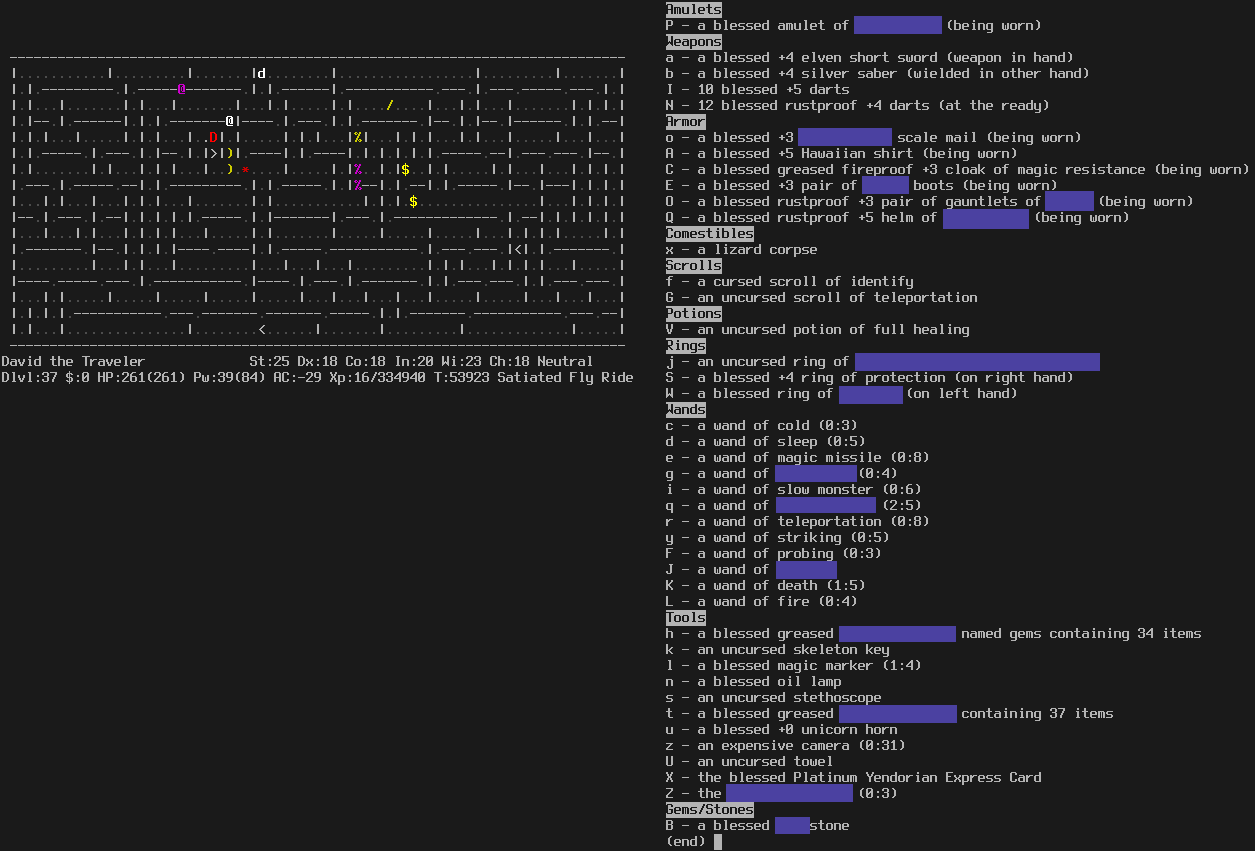 In a maze in Gehennom. The level is fully mapped (probably from a magic mapping scroll).
A red dragon, a purple @, and a dog are visible in the vicinity of the player.
The message line is empty.
The status lines say:
David the Traveler St:25 Dx:18 Co:18 In:20 Wi:23 Ch:18 Neutral
Dlvl:37 $:0 HP:261(261) Pw:39(84) AC:-29 Xp:16/334940 T:53923 Satiated Fly Ride

The inventory is displayed on the right. Some items are partially redacted with blue boxes.

Amulets
P - a blessed amulet of ?????????? (being worn)
Weapons
a - a blessed +4 elven short sword (weapon in hand)
b - a blessed +4 silver saber (wielded in other hand)
I - 10 blessed +5 darts
N - 12 blessed rustproof +4 darts (at the ready)
Armor
o - a blessed +3 ??????????? scale mail (being worn)
A - a blessed +5 Hawaiian shirt (being worn)
C - a blessed greased fireproof +3 cloak of magic resistance (being worn)
E - a blessed +3 pair of ????? boots (being worn)
O - a blessed rustproof +3 pair of gauntlets of ????? (being worn)
Q - a blessed rustproof +5 helm of ?????????? (being worn)
Comestibles
x - a lizard corpse
Scrolls
f - a cursed scroll of identify
G - an uncursed scroll of teleportation
Potions
V - an uncursed potion of full healing
Rings
j - an uncursed ring of ??????????????????????????????
S - a blessed +4 ring of protection (on right hand)
W - a blessed ring of ??????? (on left hand)
Wands
c - a wand of cold (0:3)
d - a wand of sleep (0:5)
e - a wand of magic missile (0:8)
g - a wand of ????????? (0:4)
i - a wand of slow monster (0:6)
q - a wand of ??????????? (2:5)
r - a wand of teleportation (0:8)
y - a wand of striking (0:5)
F - a wand of probing (0:3)
J - a wand of ???????
K - a wand of death (1:5)
L - a wand of fire (0:4)
Tools
h - a blessed greased ?????????????? named gems containing 34 items
k - an uncursed skeleton key
l - a blessed magic marker (1:4)
n - a blessed oil lamp
s - an uncursed stethoscope
t - a blessed greased ?????????????? containing 37 items
u - a blessed +0 unicorn horn
z - an expensive camera (0:31)
U - an uncursed towel
X - the blessed Platinum Yendorian Express Card
Z - the ??????????????? (0:3)
Gems/Stones
B - a blessed ????stone
(end)