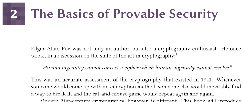 2. The Basics of Provable Security

Edgar Allan Poe was not only an author, but also a cryptography enthusiast. He once wrote, in a discussion on the state of the art in cryptography:

“Human ingenuity cannot concoct a cipher which human ingenuity cannot resolve.”

This was an accurate assessment of the cryptography that existed in 1841. Whenever someone would come up with an encryption method, someone else would inevitably find a way to break it, and the cat-and-mouse game would repeat again and again.